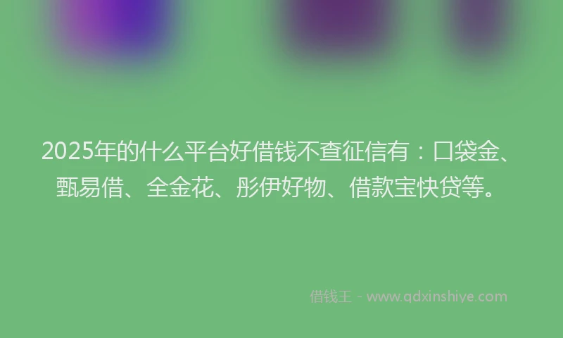 2025年的什么平台好借钱不查征信有：口袋金、甄易借、全金花、彤伊好物、借款宝快贷等。