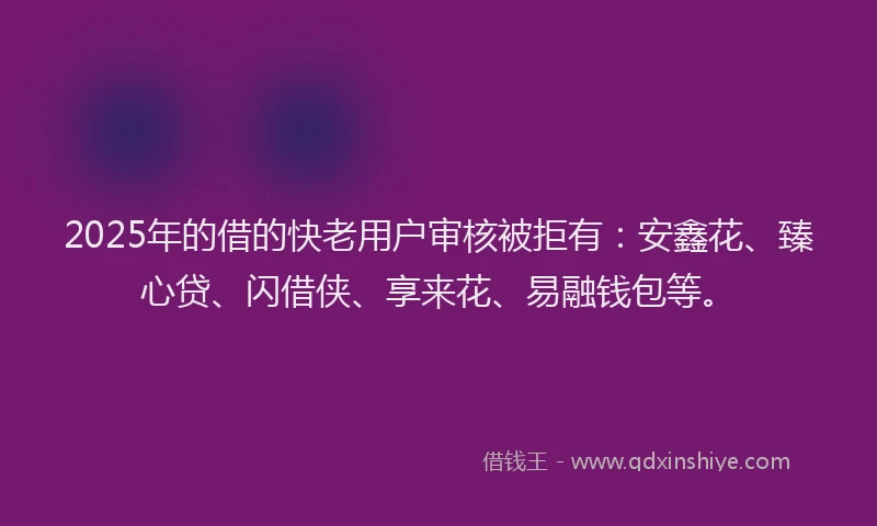 2025年的借的快老用户审核被拒有：安鑫花、臻心贷、闪借侠、享来花、易融钱包等。