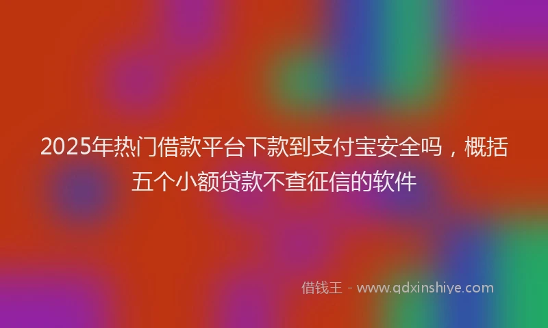 2025年热门借款平台下款到支付宝安全吗，概括五个小额贷款不查征信的软件
