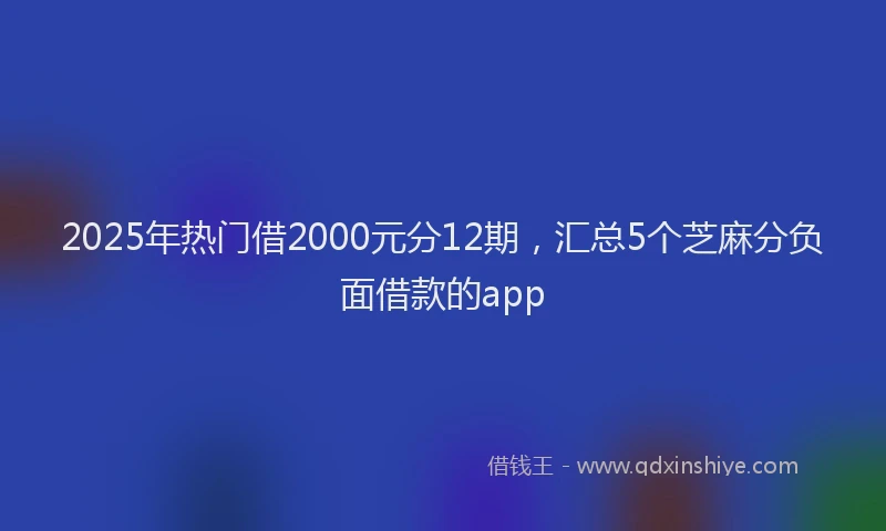 2025年热门借2000元分12期，汇总5个芝麻分负面借款的app