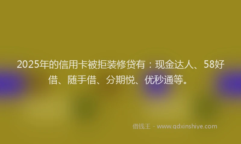 2025年的信用卡被拒装修贷有：现金达人、58好借、随手借、分期悦、优秒通等。