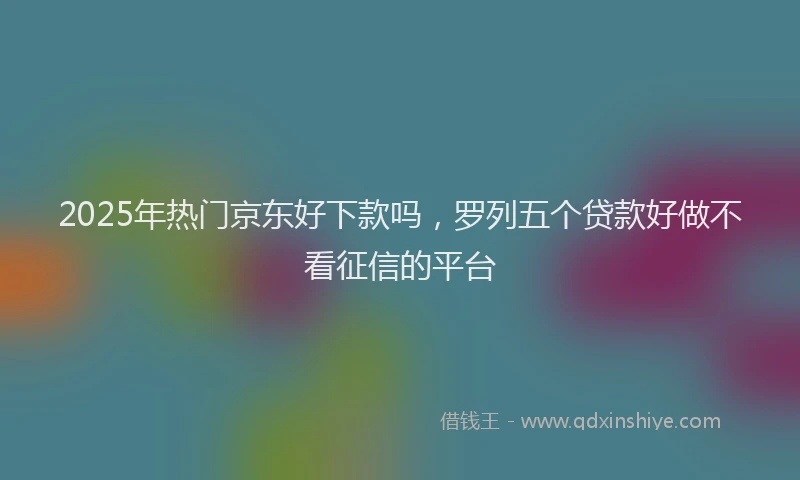 2025年热门京东好下款吗，罗列五个贷款好做不看征信的平台