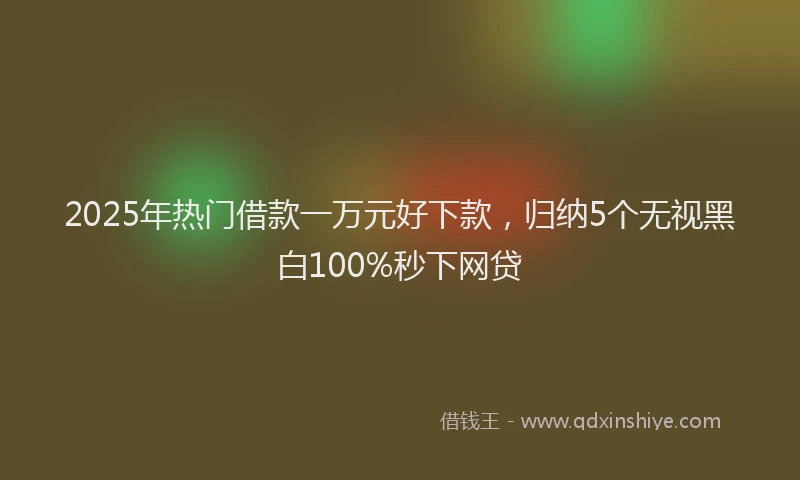 2025年热门借款一万元好下款，归纳5个无视黑白100%秒下网贷