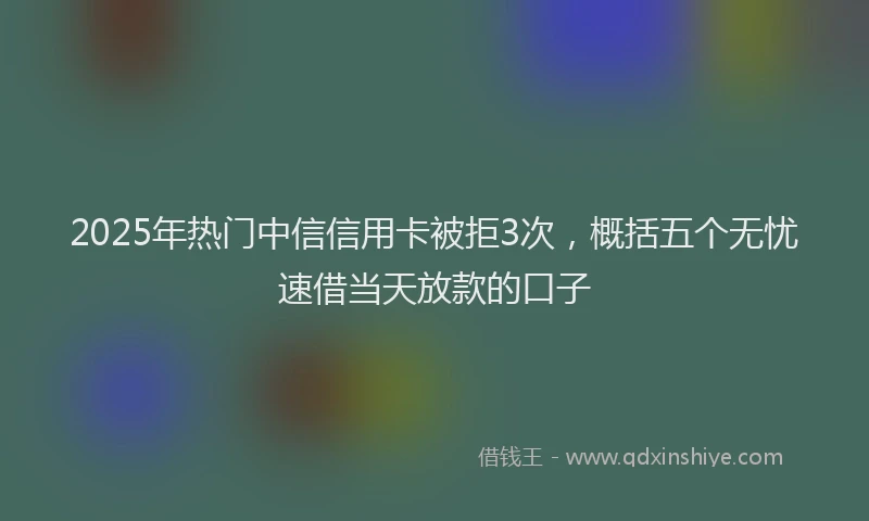 2025年热门中信信用卡被拒3次，概括五个无忧速借当天放款的口子