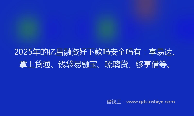 2025年的亿昌融资好下款吗安全吗有：享易达、掌上贷通、钱袋易融宝、琉璃贷、够享借等。