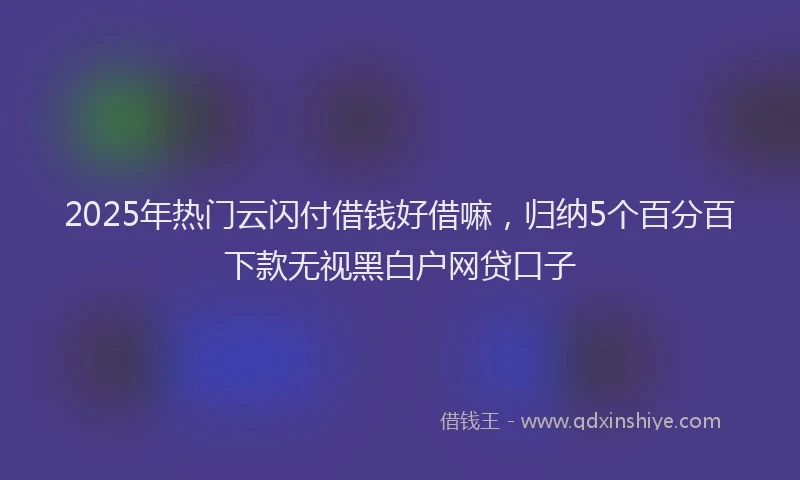 2025年热门云闪付借钱好借嘛，归纳5个百分百下款无视黑白户网贷口子