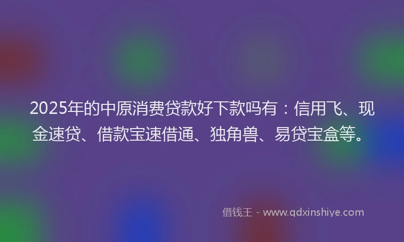 2025年的中原消费贷款好下款吗有：信用飞、现金速贷、借款宝速借通、独角兽、易贷宝盒等。