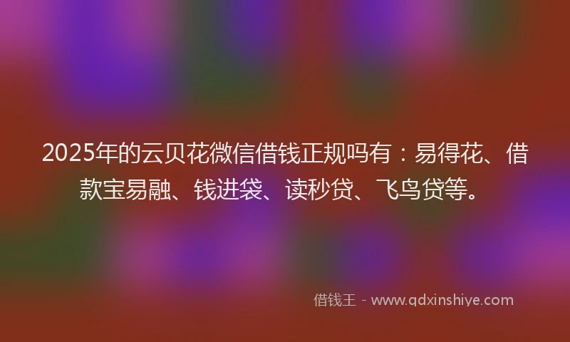 2025年的云贝花微信借钱正规吗有：易得花、借款宝易融、钱进袋、读秒贷、飞鸟贷等。