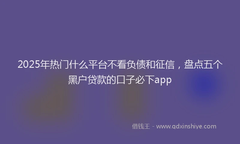 2025年热门什么平台不看负债和征信，盘点五个黑户贷款的口子必下app