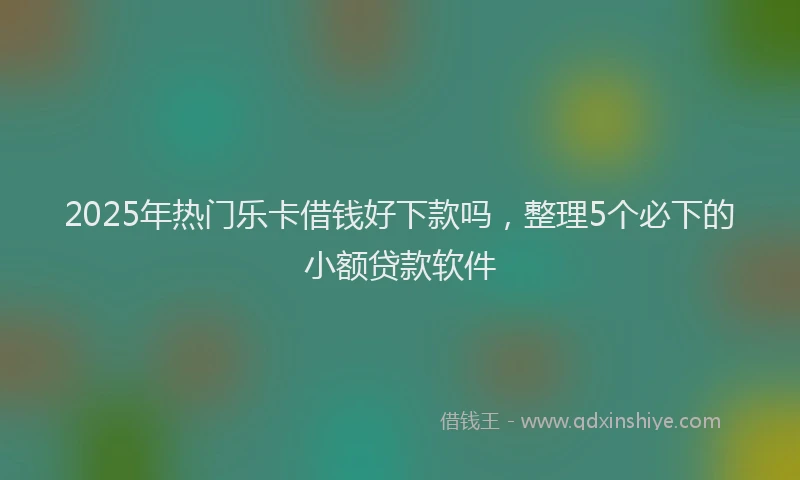 2025年热门乐卡借钱好下款吗，整理5个必下的小额贷款软件