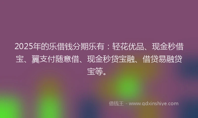 2025年的乐借钱分期乐有：轻花优品、现金秒借宝、翼支付随意借、现金秒贷宝融、借贷易融贷宝等。