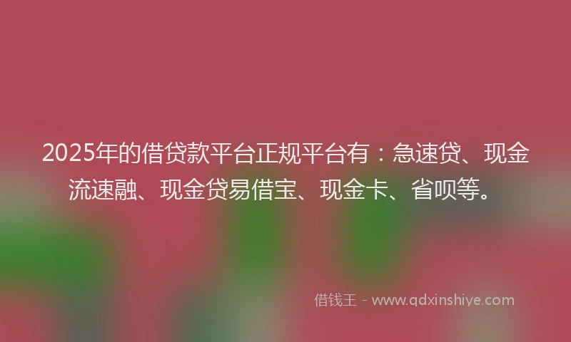 2025年的借贷款平台正规平台有：急速贷、现金流速融、现金贷易借宝、现金卡、省呗等。