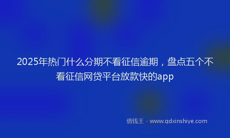 2025年热门什么分期不看征信逾期，盘点五个不看征信网贷平台放款快的app