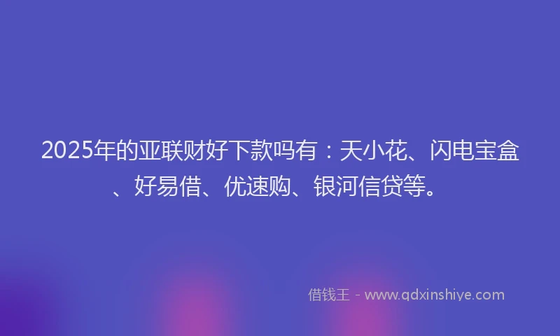 2025年的亚联财好下款吗有：天小花、闪电宝盒、好易借、优速购、银河信贷等。