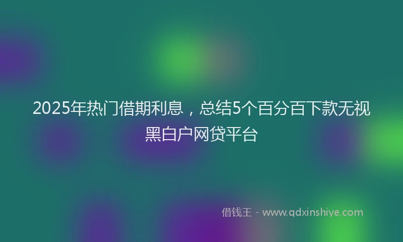 2025年热门借期利息，总结5个百分百下款无视黑白户网贷平台