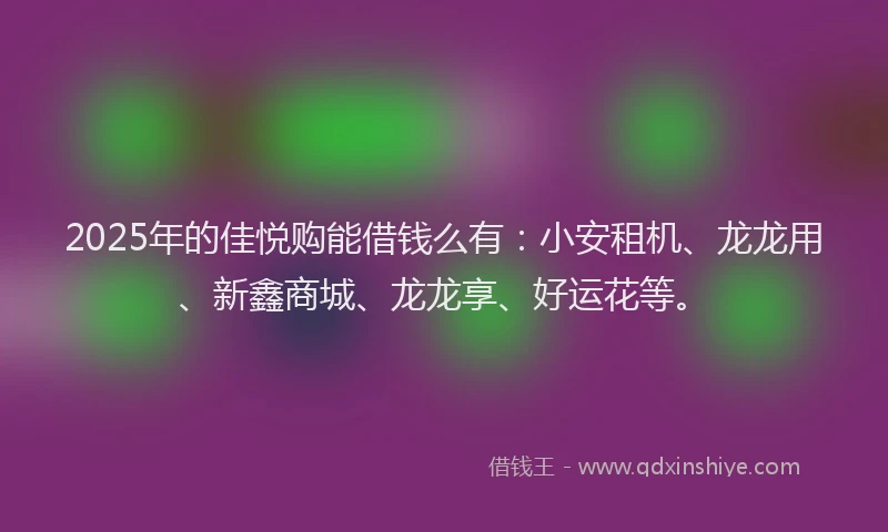 2025年的佳悦购能借钱么有：小安租机、龙龙用、新鑫商城、龙龙享、好运花等。