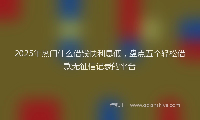 2025年热门什么借钱快利息低，盘点五个轻松借款无征信记录的平台