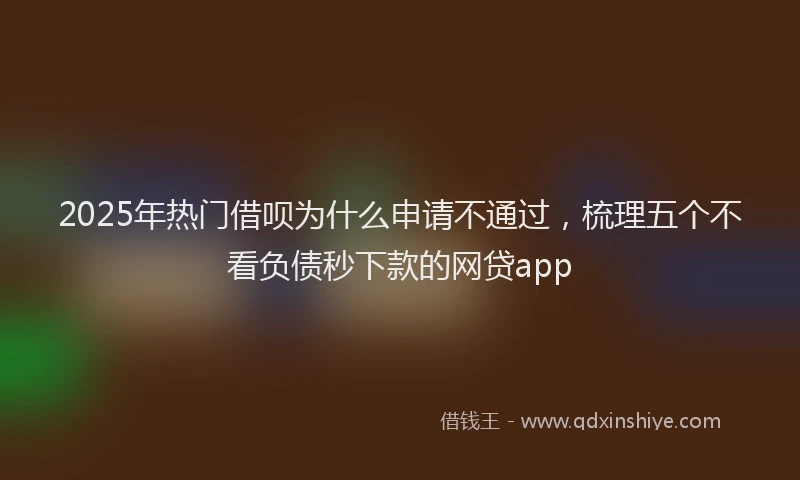 2025年热门借呗为什么申请不通过，梳理五个不看负债秒下款的网贷app