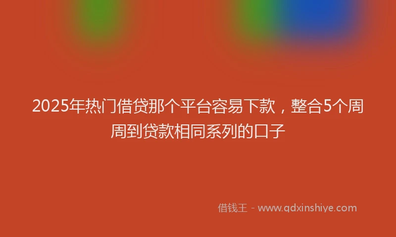 2025年热门借贷那个平台容易下款，整合5个周周到贷款相同系列的口子