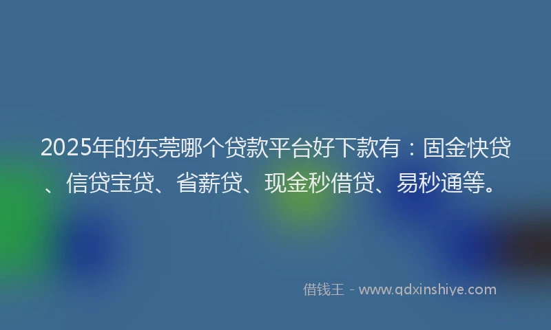 2025年的东莞哪个贷款平台好下款有：固金快贷、信贷宝贷、省薪贷、现金秒借贷、易秒通等。