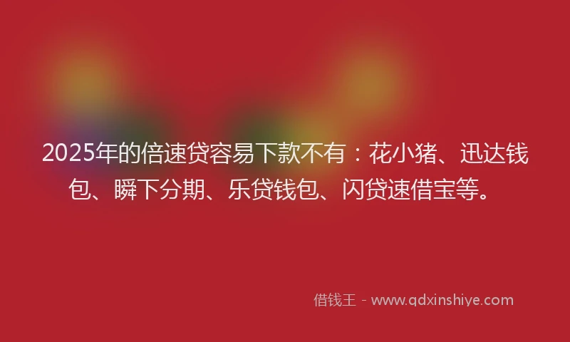 2025年的倍速贷容易下款不有：花小猪、迅达钱包、瞬下分期、乐贷钱包、闪贷速借宝等。