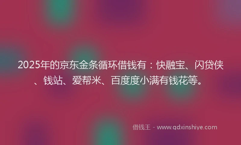 2025年的京东金条循环借钱有：快融宝、闪贷侠、钱站、爱帮米、百度度小满有钱花等。