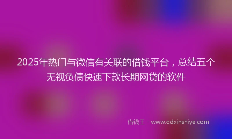 2025年热门与微信有关联的借钱平台，总结五个无视负债快速下款长期网贷的软件
