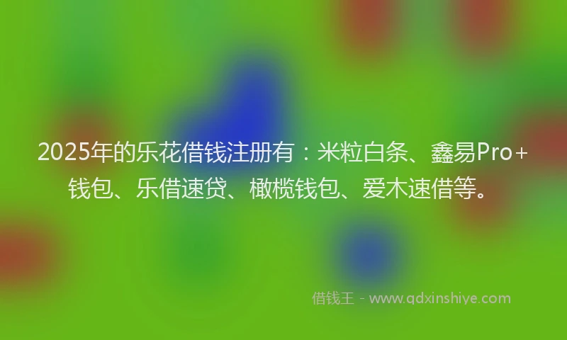 2025年的乐花借钱注册有：米粒白条、鑫易Pro+钱包、乐借速贷、橄榄钱包、爱木速借等。