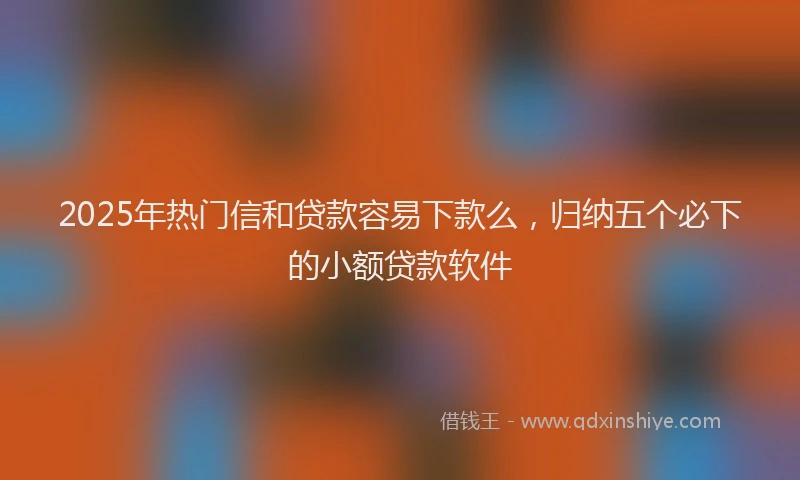 2025年热门信和贷款容易下款么，归纳五个必下的小额贷款软件