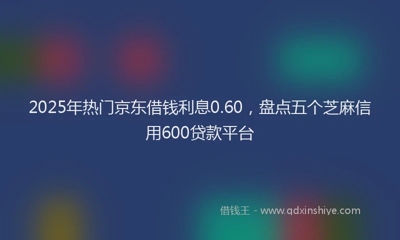 2025年热门京东借钱利息0.60，盘点五个芝麻信用600贷款平台