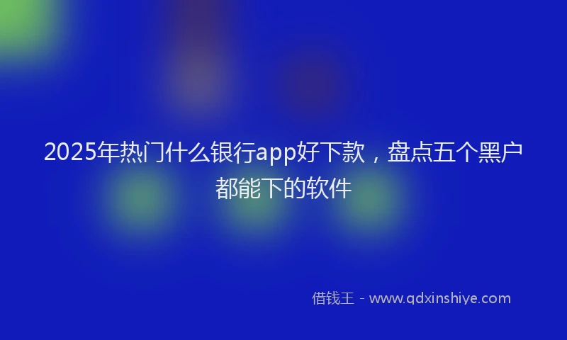 2025年热门什么银行app好下款，盘点五个黑户都能下的软件