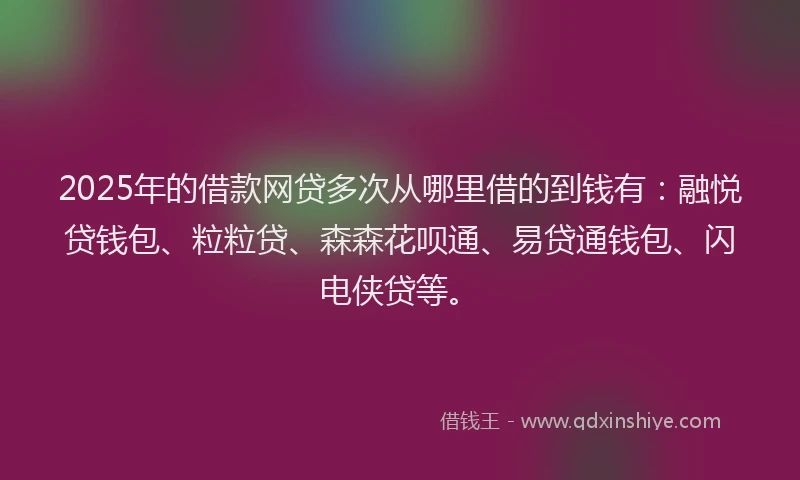 2025年的借款网贷多次从哪里借的到钱有：融悦贷钱包、粒粒贷、森森花呗通、易贷通钱包、闪电侠贷等。