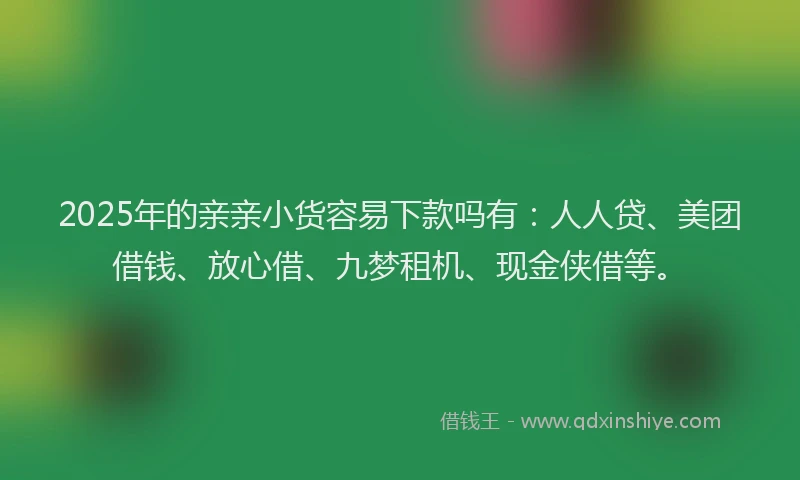 2025年的亲亲小货容易下款吗有：人人贷、美团借钱、放心借、九梦租机、现金侠借等。