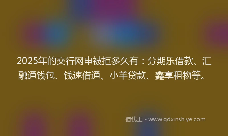 2025年的交行网申被拒多久有：分期乐借款、汇融通钱包、钱速借通、小羊贷款、鑫享租物等。