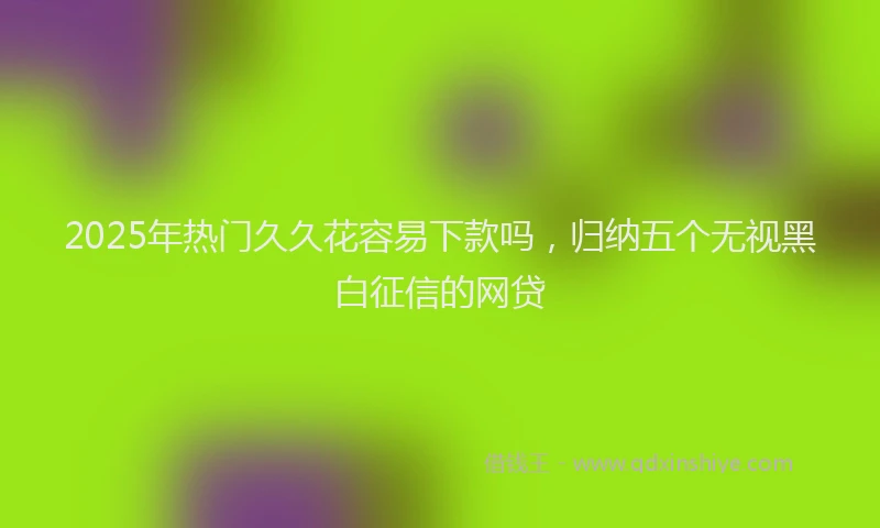 2025年热门久久花容易下款吗，归纳五个无视黑白征信的网贷