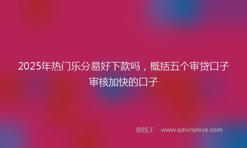 2025年热门乐分易好下款吗，概括五个审贷口子审核加快的口子
