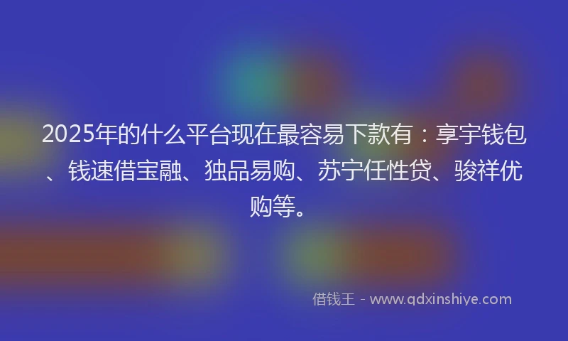 2025年的什么平台现在最容易下款有：享宇钱包、钱速借宝融、独品易购、苏宁任性贷、骏祥优购等。