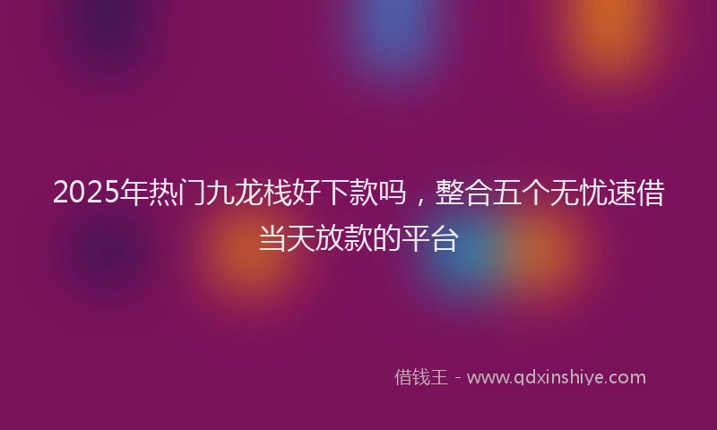2025年热门九龙栈好下款吗，整合五个无忧速借当天放款的平台