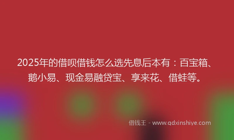 2025年的借呗借钱怎么选先息后本有：百宝箱、鹅小易、现金易融贷宝、享来花、借蛙等。