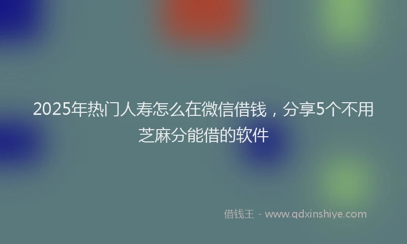 2025年热门人寿怎么在微信借钱，分享5个不用芝麻分能借的软件
