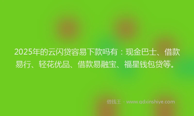2025年的云闪贷容易下款吗有：现金巴士、借款易行、轻花优品、借款易融宝、福星钱包贷等。