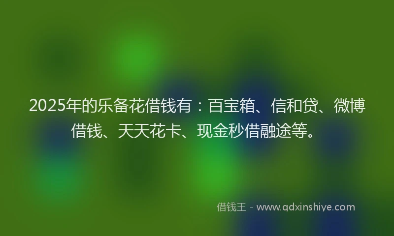 2025年的乐备花借钱有：百宝箱、信和贷、微博借钱、天天花卡、现金秒借融途等。