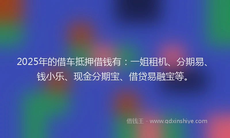 2025年的借车抵押借钱有：一姐租机、分期易、钱小乐、现金分期宝、借贷易融宝等。
