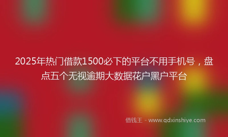 2025年热门借款1500必下的平台不用手机号，盘点五个无视逾期大数据花户黑户平台