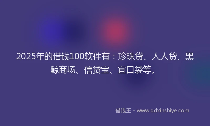 2025年的借钱100软件有：珍珠贷、人人贷、黑鲸商场、信贷宝、宜口袋等。