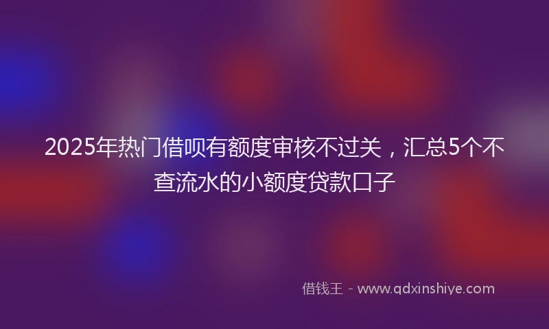 2025年热门借呗有额度审核不过关，汇总5个不查流水的小额度贷款口子
