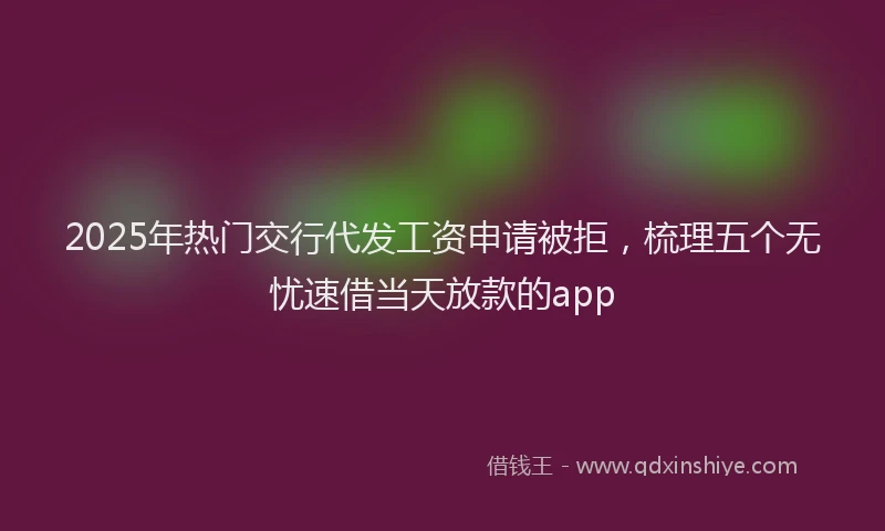 2025年热门交行代发工资申请被拒，梳理五个无忧速借当天放款的app