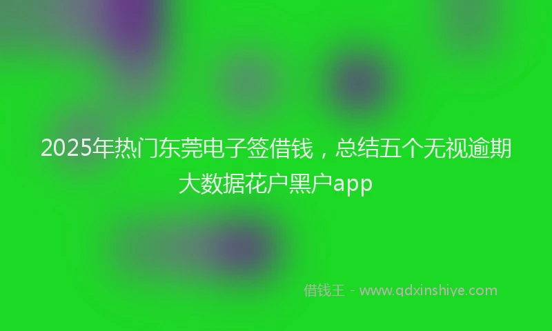 2025年热门东莞电子签借钱，总结五个无视逾期大数据花户黑户app