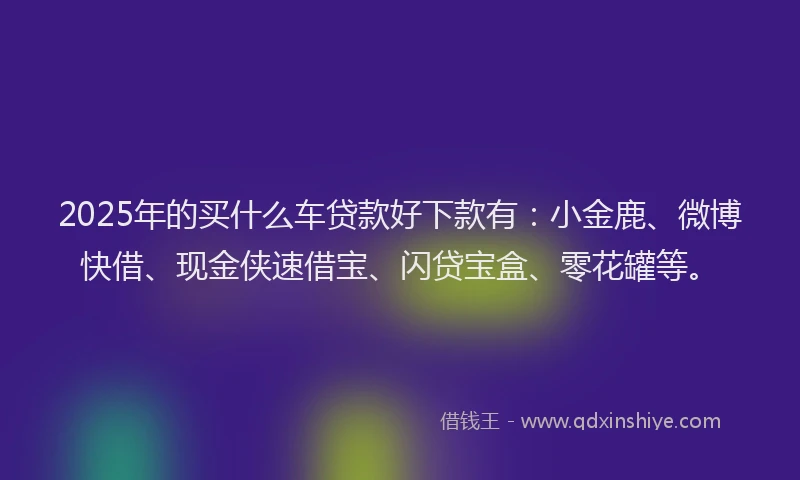 2025年的买什么车贷款好下款有：小金鹿、微博快借、现金侠速借宝、闪贷宝盒、零花罐等。
