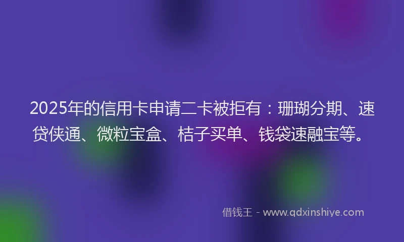 2025年的信用卡申请二卡被拒有：珊瑚分期、速贷侠通、微粒宝盒、桔子买单、钱袋速融宝等。